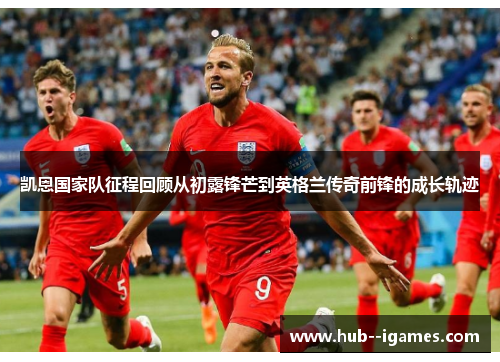 凯恩国家队征程回顾从初露锋芒到英格兰传奇前锋的成长轨迹