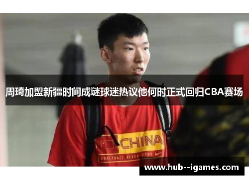 周琦加盟新疆时间成谜球迷热议他何时正式回归CBA赛场