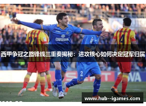 西甲争冠之路锋线三重奏揭秘：进攻核心如何决定冠军归属