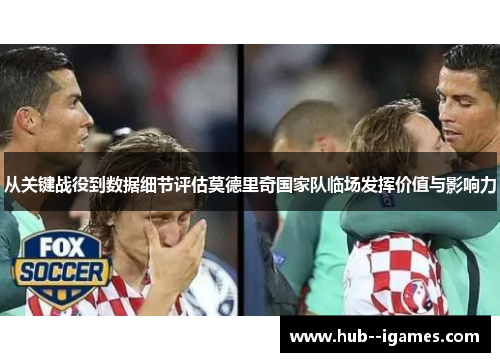 从关键战役到数据细节评估莫德里奇国家队临场发挥价值与影响力 从关键战役到数据细节评估莫德里奇国家队临场发挥价值与影响力